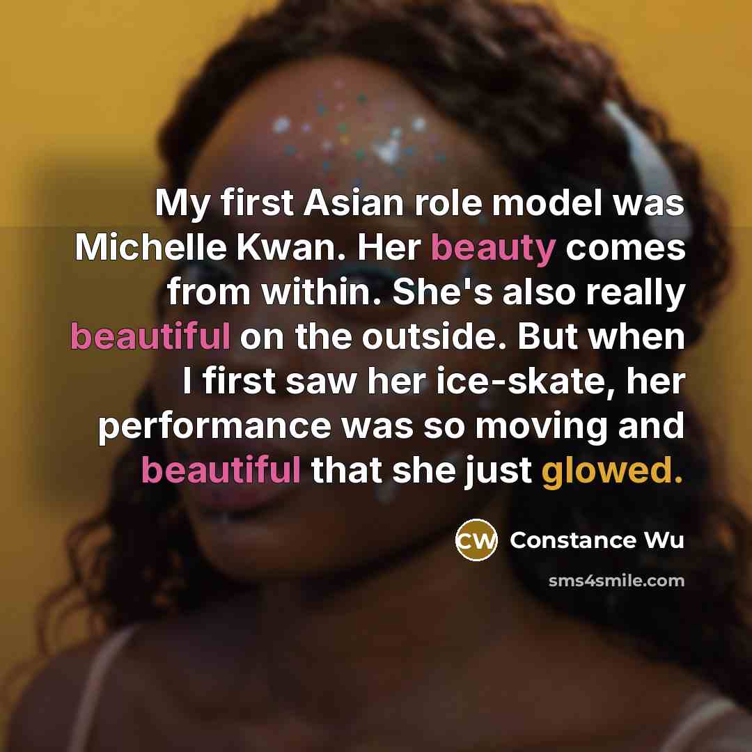 “My first Asian role model was Michelle Kwan. Her beauty comes from within. She's also really beautiful on the outside. But when I first saw her ice-skate, her performance was so moving and beautiful that she just glowed.” quote by Constance Wu