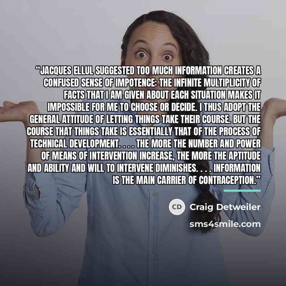 “Jacques Ellul suggested too much information creates a confused sense of impotence: The infinite multiplicity of facts that I am given about each situation makes it impossible for me to choose or decide. I thus adopt the general attitude of letting things take their course. But the course that…” quote by Craig Detweiler