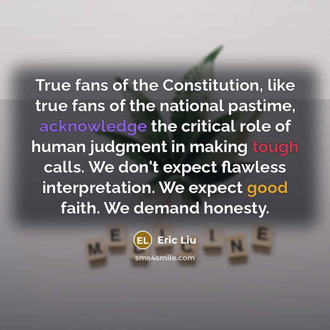 “True fans of the Constitution, like true fans of the national pastime, acknowledge the critical role of human judgment in making tough calls. We don't expect flawless interpretation. We expect good faith. We demand honesty.” quote by Eric Liu