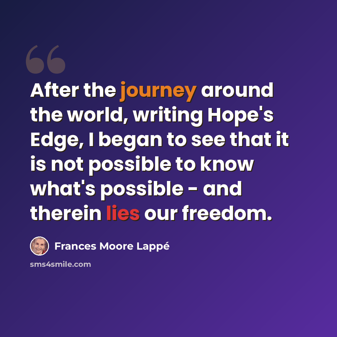 “After the journey around the world, writing Hope's Edge, I began to see that it is not possible to know what's possible - and therein lies our freedom.” quote by Frances Moore Lappé