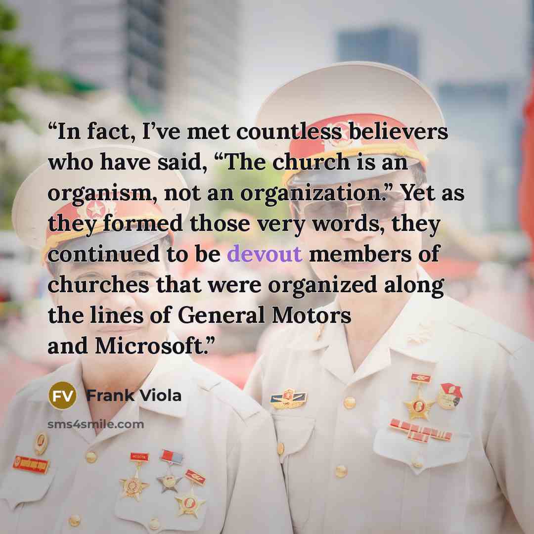 “In fact, I’ve met countless believers who have said, “The church is an organism, not an organization.” Yet as they formed those very words, they continued to be devout members of churches that were organized along the lines of General Motors and Microsoft.” quote by Frank Viola