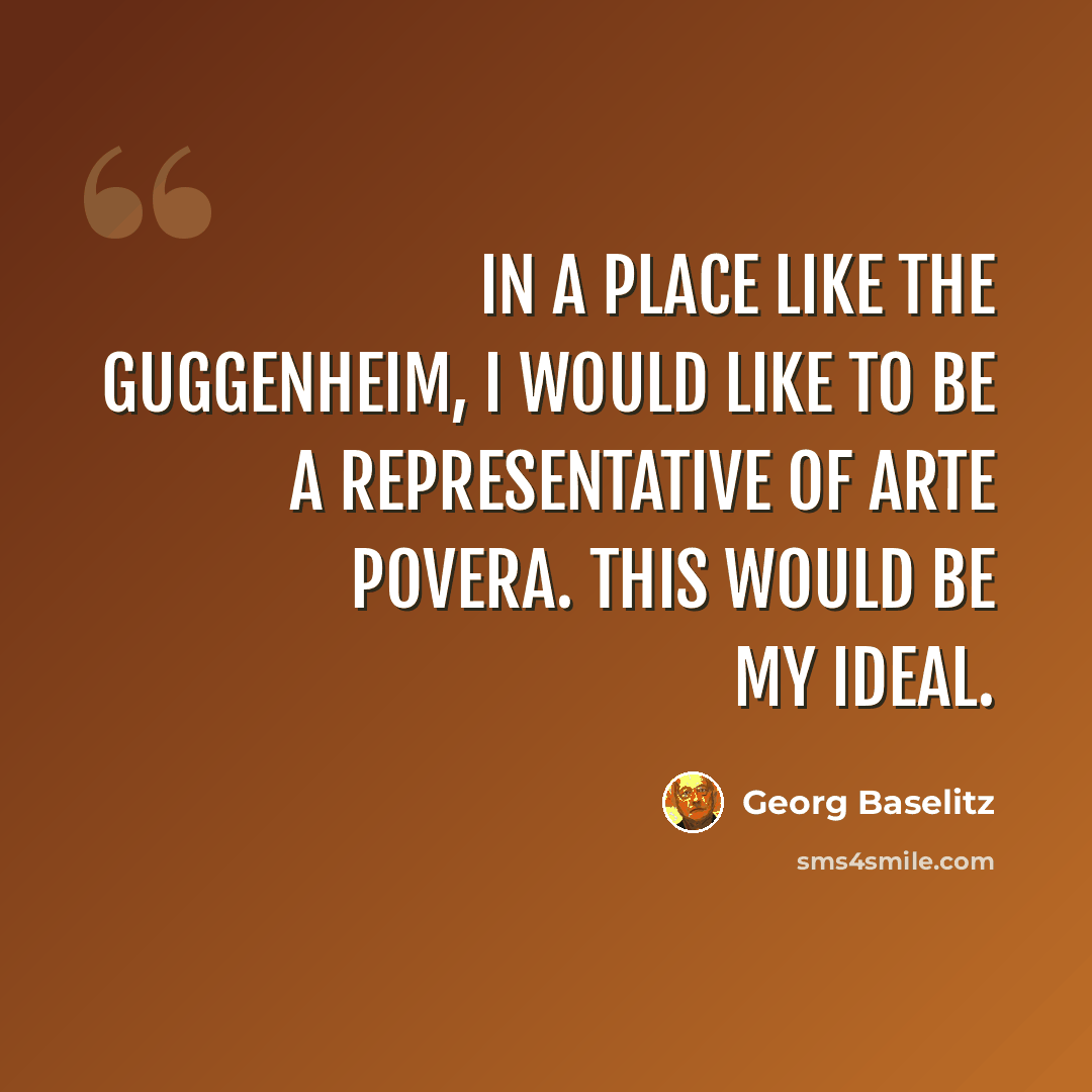 “In a place like the Guggenheim, I would like to be a representative of arte povera. This would be my ideal.” quote by Georg Baselitz