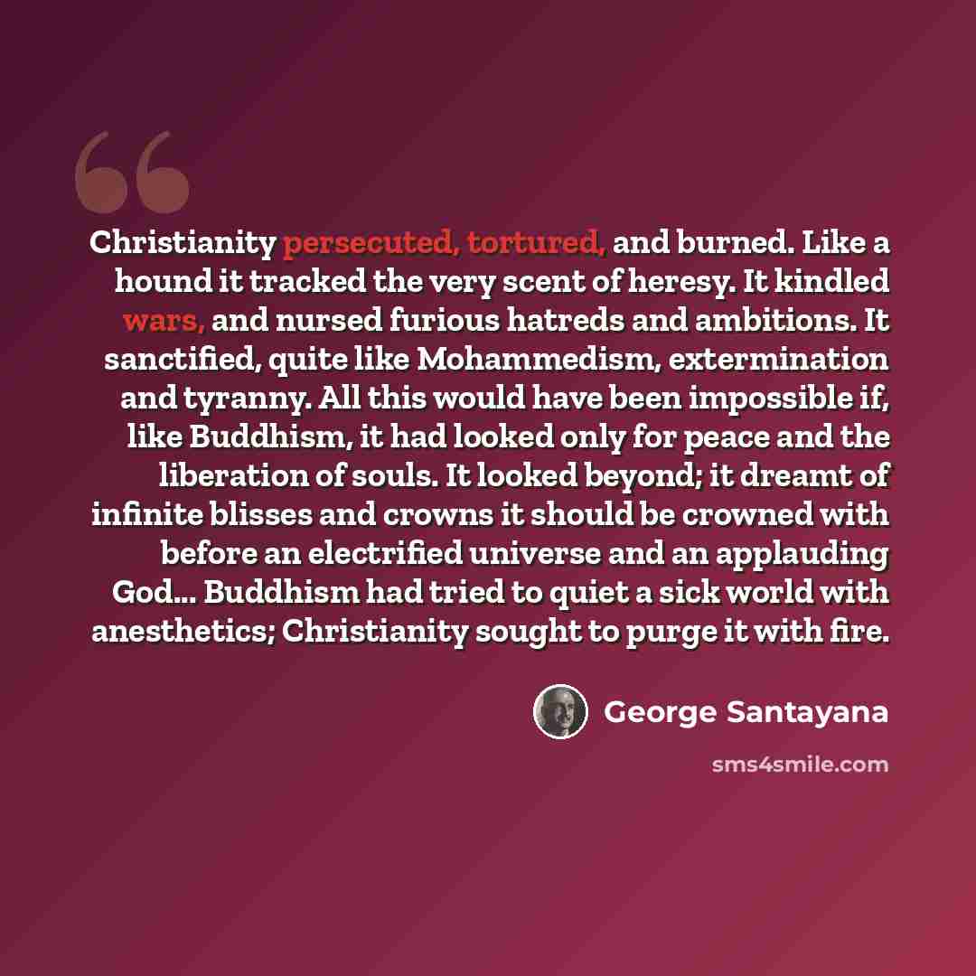 “Christianity persecuted, tortured, and burned. Like a hound it tracked the very scent of heresy. It kindled wars, and nursed furious hatreds and ambitions. It sanctified, quite like Mohammedism, extermination and tyranny. All this would have been impossible if, like Buddhism, it had looked only…” quote by George Santayana