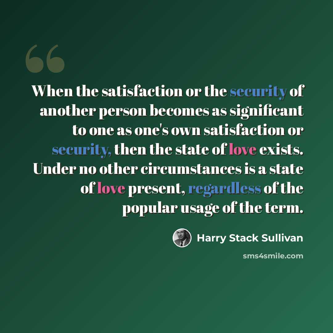 “When the satisfaction or the security of another person becomes as significant to one as one's own satisfaction or security, then the state of love exists. Under no other circumstances is a state of love present, regardless of the popular usage of the term.” quote by Harry Stack Sullivan