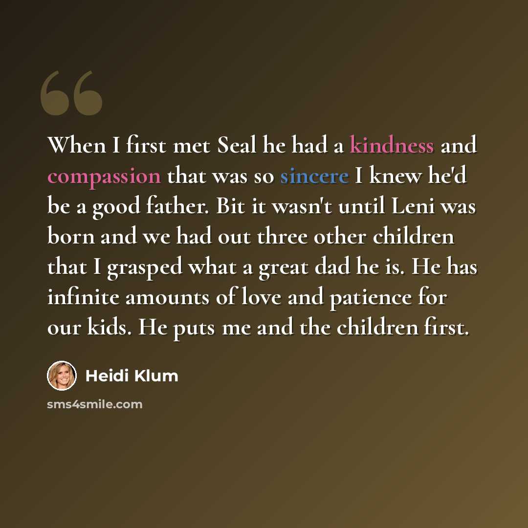 “When I first met Seal he had a kindness and compassion that was so sincere I knew he'd be a good father. Bit it wasn't until Leni was born and we had out three other children that I grasped what a great dad he is. He has infinite amounts of love and patience for our kids. He puts me and the…” quote by Heidi Klum