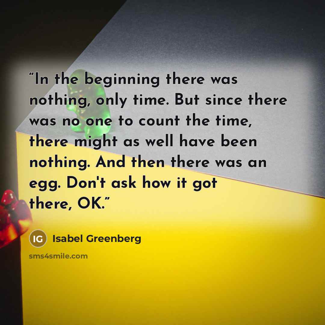 “In the beginning there was nothing, only time. But since there was no one to count the time, there might as well have been nothing. And then there was an egg. Don't ask how it got there, OK.” quote by Isabel Greenberg