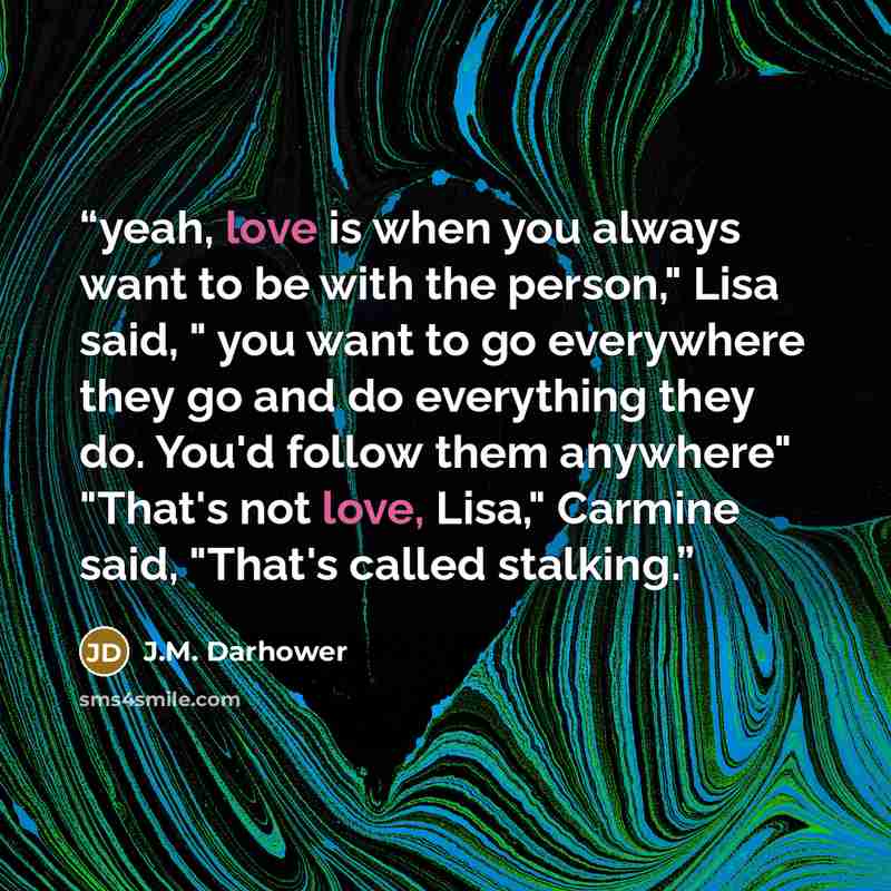 “yeah, love is when you always want to be with the person," Lisa said, " you want to go everywhere they go and do everything they do. You'd follow them anywhere" "That's not love, Lisa," Carmine said, "That's called stalking.” quote by J.M. Darhower