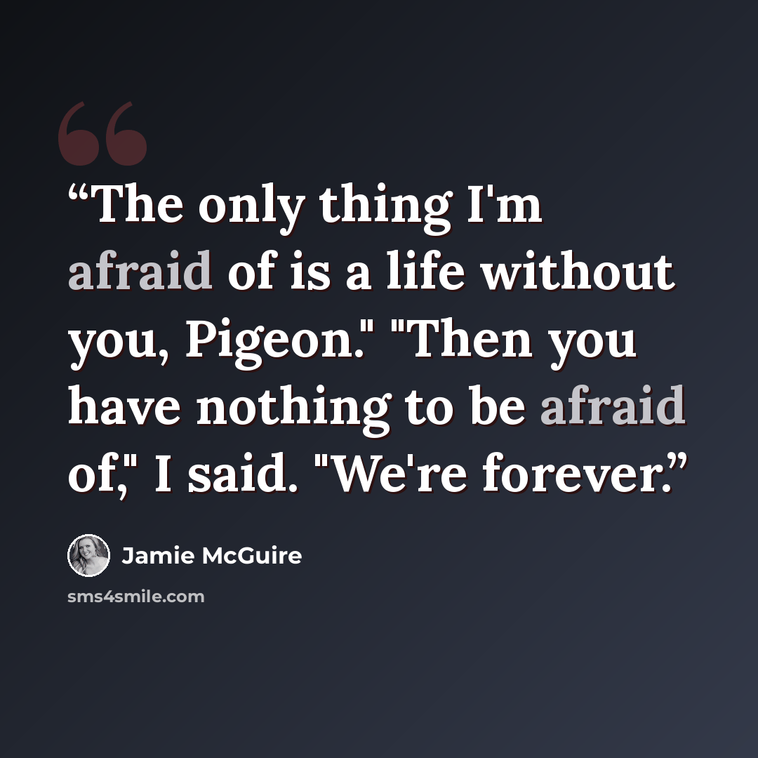 “The only thing I'm afraid of is a life without you, Pigeon." "Then you have nothing to be afraid of," I said. "We're forever.” quote by Jamie McGuire