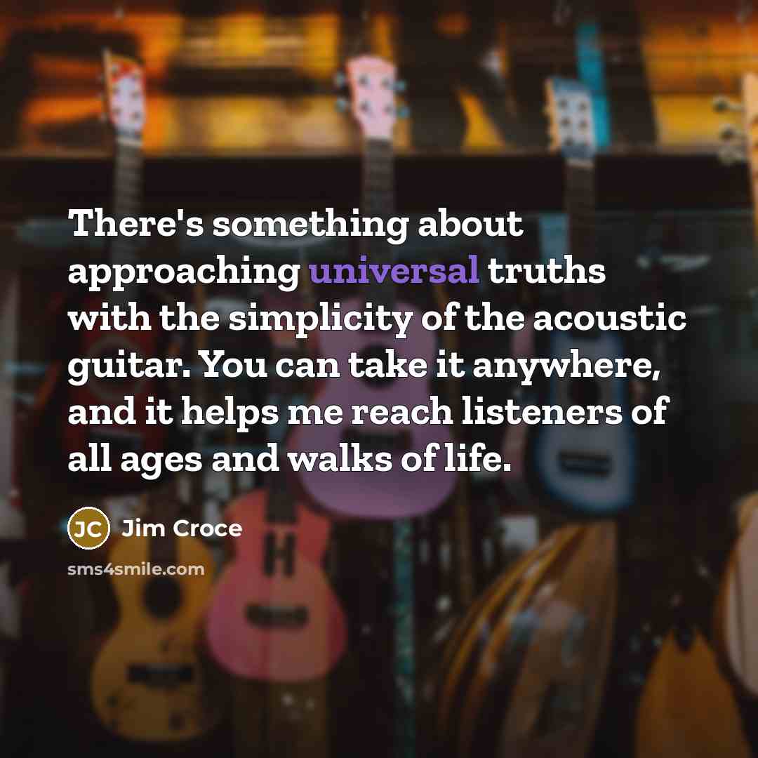 “There's something about approaching universal truths with the simplicity of the acoustic guitar. You can take it anywhere, and it helps me reach listeners of all ages and walks of life.” quote by Jim Croce