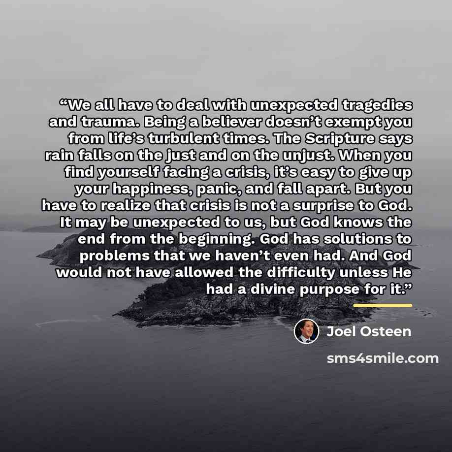 “We all have to deal with unexpected tragedies and trauma. Being a believer doesn’t exempt you from life’s turbulent times. The Scripture says rain falls on the just and on the unjust. When you find yourself facing a crisis, it’s easy to give up your happiness, panic, and fall apart. But you have…” quote by Joel Osteen
