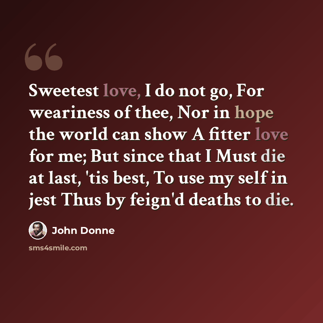 “Sweetest love, I do not go, For weariness of thee, Nor in hope the world can show A fitter love for me; But since that I Must die at last, 'tis best, To use my self in jest Thus by feign'd deaths to die.” quote by John Donne