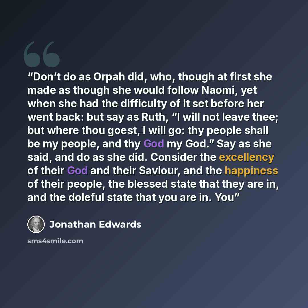 “Don’t do as Orpah did, who, though at first she made as though she would follow Naomi, yet when she had the difficulty of it set before her went back: but say as Ruth, “I will not leave thee; but where thou goest, I will go: thy people shall be my people, and thy God my God.” Say as she said, and…” quote by Jonathan Edwards