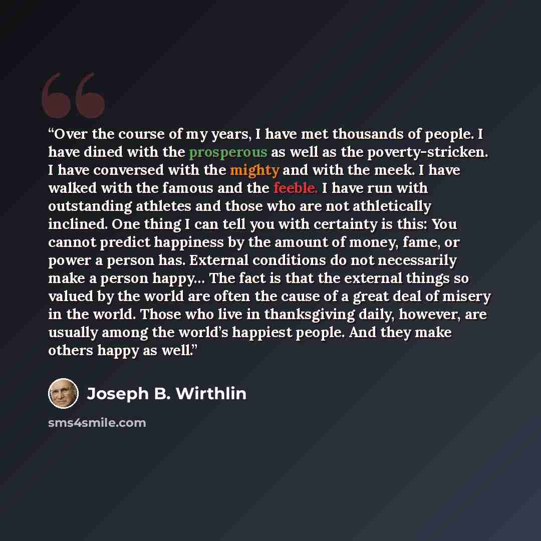 “Over the course of my years, I have met thousands of people. I have dined with the prosperous as well as the poverty-stricken. I have conversed with the mighty and with the meek. I have walked with the famous and the feeble. I have run with outstanding athletes and those who are not athletically…” quote by Joseph B. Wirthlin