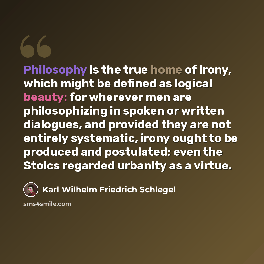 “Philosophy is the true home of irony, which might be defined as logical beauty: for wherever men are philosophizing in spoken or written dialogues, and provided they are not entirely systematic, irony ought to be produced and postulated; even the Stoics regarded urbanity as a virtue.” quote by Karl Wilhelm Friedrich Schlegel