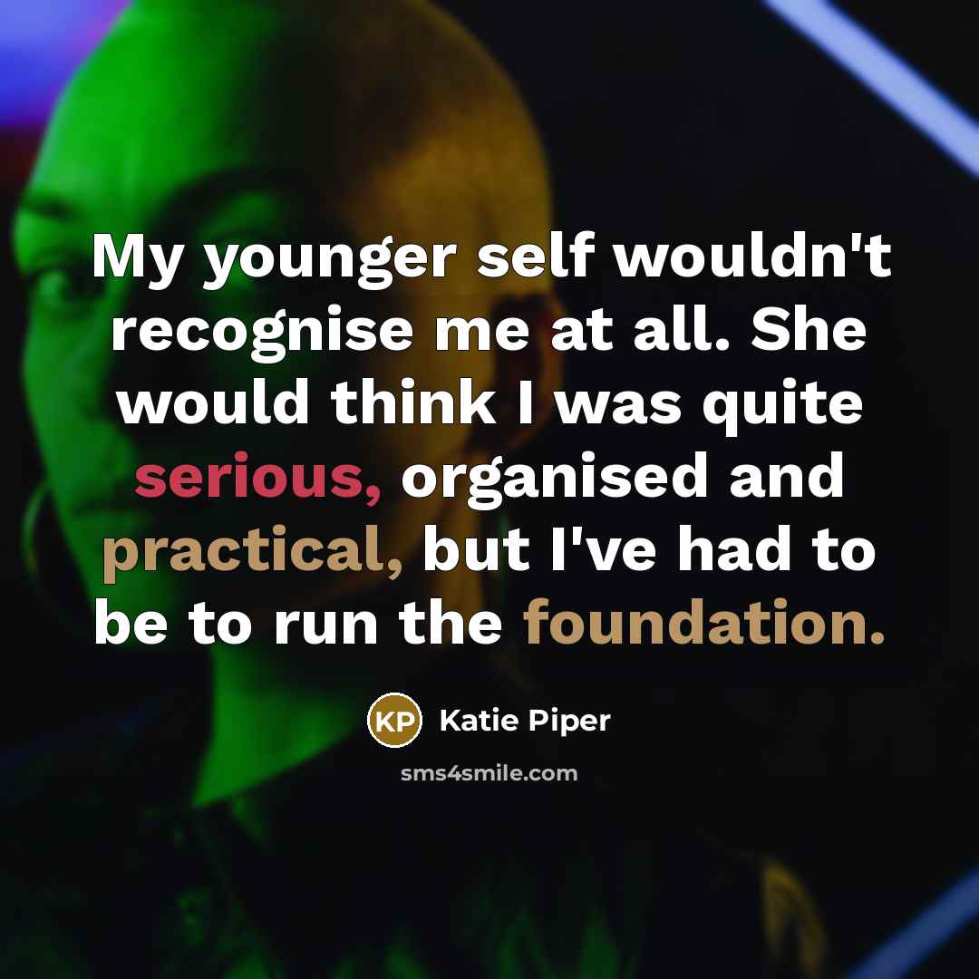 “My younger self wouldn't recognise me at all. She would think I was quite serious, organised and practical, but I've had to be to run the foundation.” quote by Katie Piper
