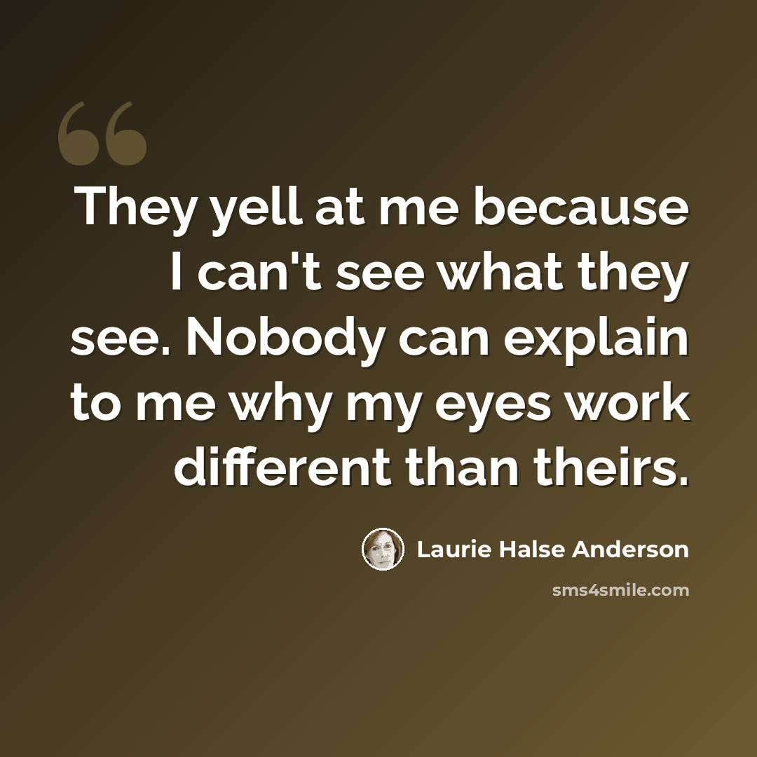 “They yell at me because I can't see what they see. Nobody can explain to me why my eyes work different than theirs.” quote by Laurie Halse Anderson