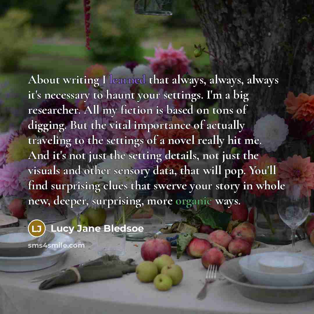 “About writing I learned that always, always, always it's necessary to haunt your settings. I'm a big researcher. All my fiction is based on tons of digging. But the vital importance of actually traveling to the settings of a novel really hit me. And it's not just the setting details, not just the…” quote by Lucy Jane Bledsoe