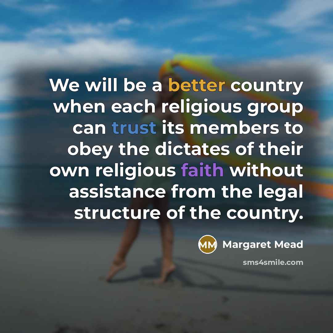 “We will be a better country when each religious group can trust its members to obey the dictates of their own religious faith without assistance from the legal structure of the country.” quote by Margaret Mead