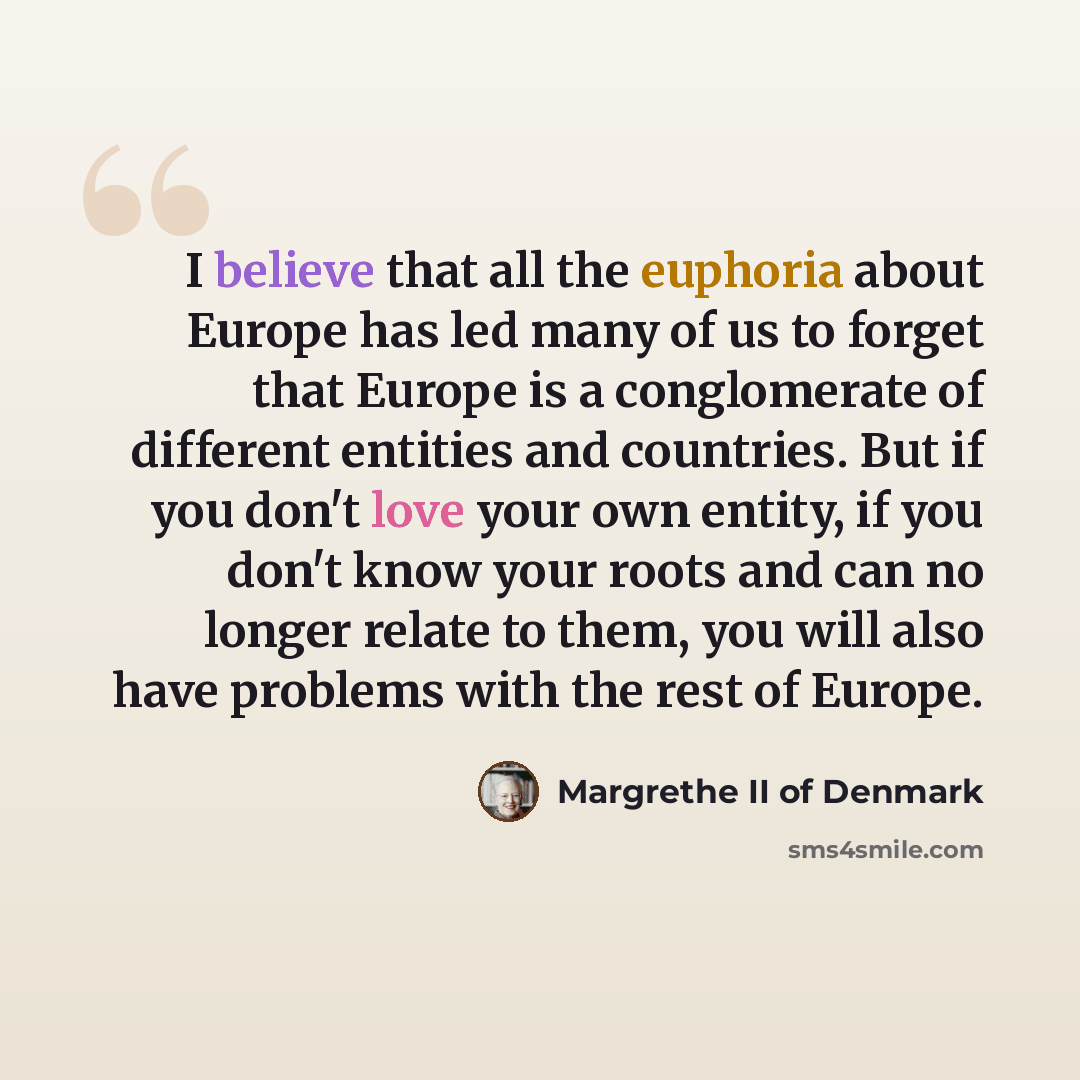 “I believe that all the euphoria about Europe has led many of us to forget that Europe is a conglomerate of different entities and countries. But if you don't love your own entity, if you don't know your roots and can no longer relate to them, you will also have problems with the rest of Europe.” quote by Margrethe II of Denmark