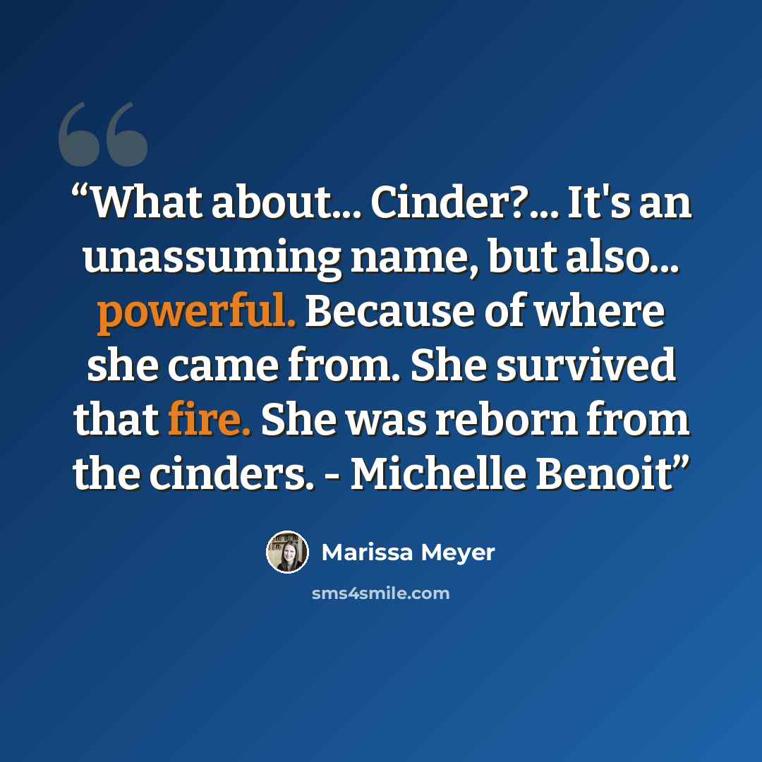 “What about... Cinder?... It's an unassuming name, but also... powerful. Because of where she came from. She survived that fire. She was reborn from the cinders. - Michelle Benoit” quote by Marissa Meyer