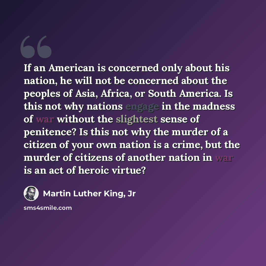 “If an American is concerned only about his nation, he will not be concerned about the peoples of Asia, Africa, or South America. Is this not why nations engage in the madness of war without the slightest sense of penitence? Is this not why the murder of a citizen of your own nation is a crime, but…” quote by Martin Luther King, Jr
