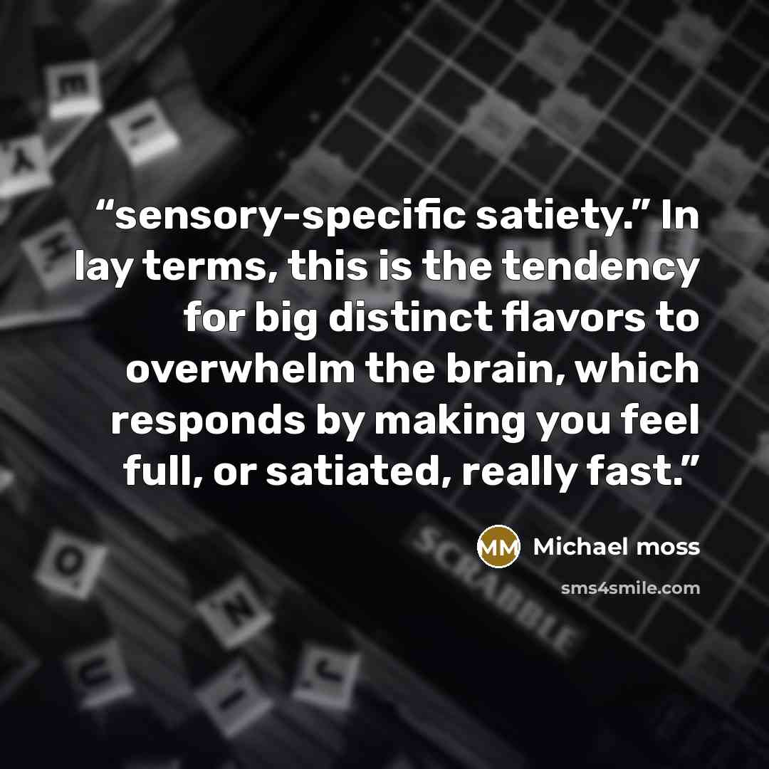 “sensory-specific satiety.” In lay terms, this is the tendency for big distinct flavors to overwhelm the brain, which responds by making you feel full, or satiated, really fast.” quote by Michael Moss