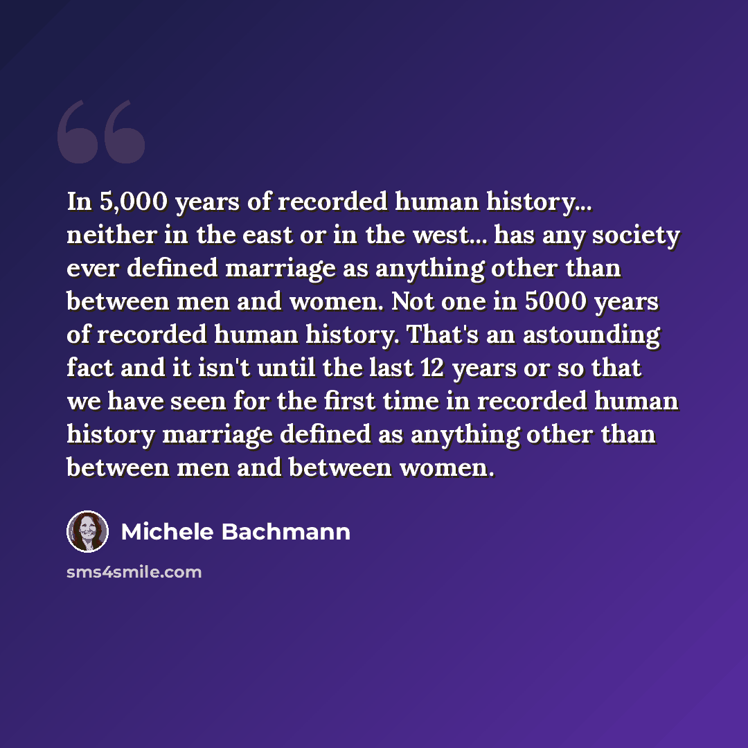 “In 5,000 years of recorded human history... neither in the east or in the west... has any society ever defined marriage as anything other than between men and women. Not one in 5000 years of recorded human history. That's an astounding fact and it isn't until the last 12 years or so that we have…” quote by Michele Bachmann