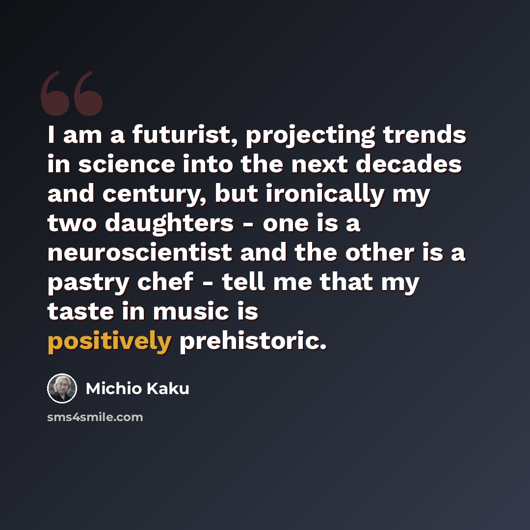 “I am a futurist, projecting trends in science into the next decades and century, but ironically my two daughters - one is a neuroscientist and the other is a pastry chef - tell me that my taste in music is positively prehistoric.” quote by Michio Kaku
