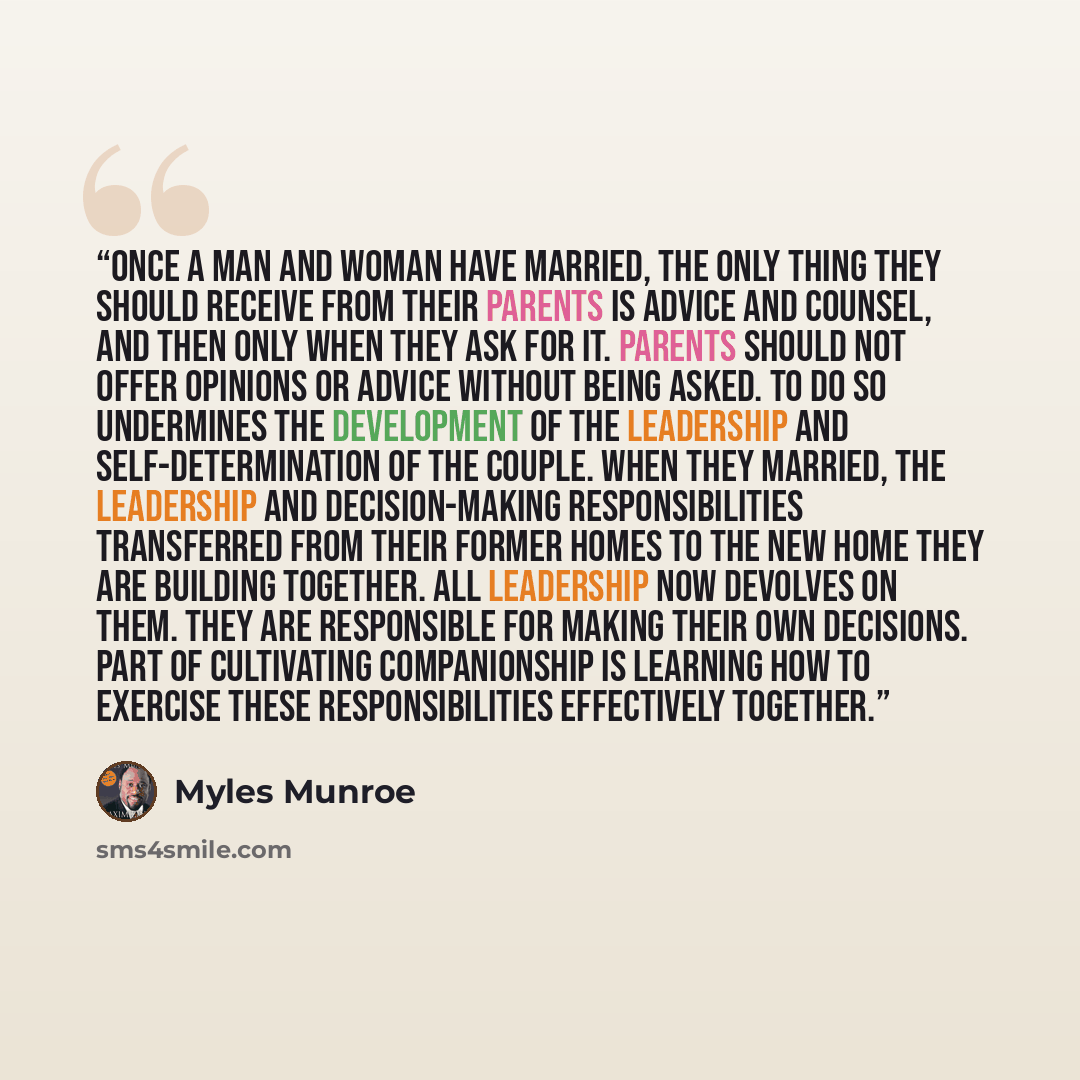 “Once a man and woman have married, the only thing they should receive from their parents is advice and counsel, and then only when they ask for it. Parents should not offer opinions or advice without being asked. To do so undermines the development of the leadership and self-determination of the…” quote by Myles Munroe