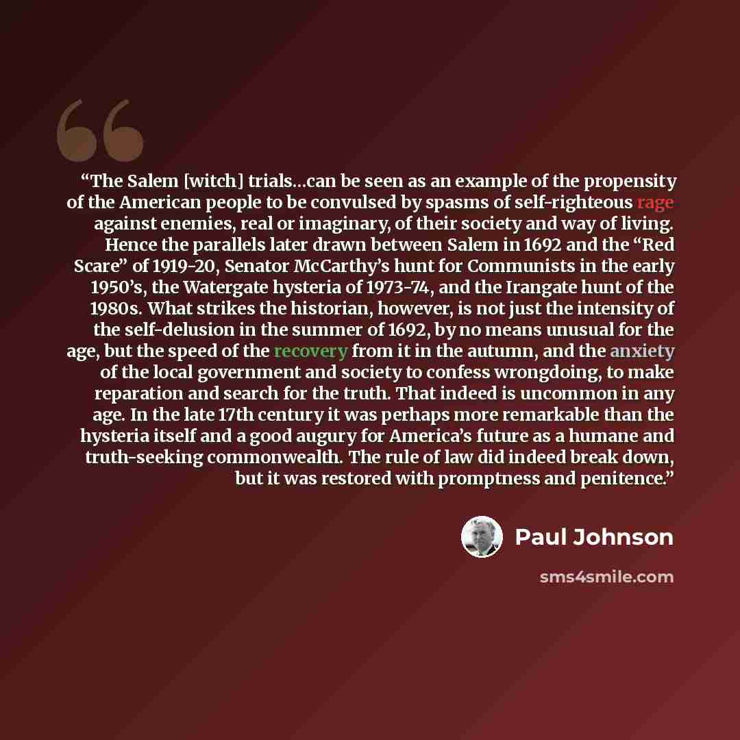 “The Salem [witch] trials…can be seen as an example of the propensity of the American people to be convulsed by spasms of self-righteous rage against enemies, real or imaginary, of their society and way of living. Hence the parallels later drawn between Salem in 1692 and the “Red Scare” of 1919-20…” quote by Paul Johnson