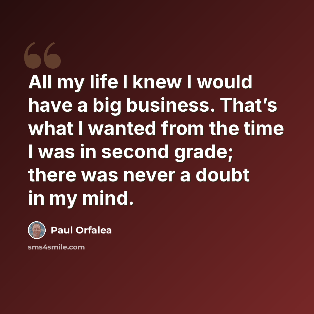 “All my life I knew I would have a big business. That’s what I wanted from the time I was in second grade; there was never a doubt in my mind.” quote by Paul Orfalea
