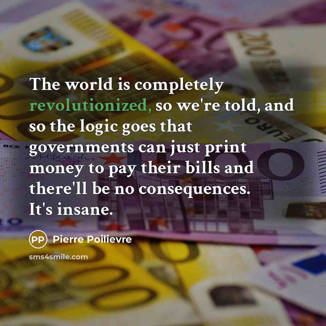 “The world is completely revolutionized, so we're told, and so the logic goes that governments can just print money to pay their bills and there'll be no consequences. It's insane.” quote by Pierre Poilievre