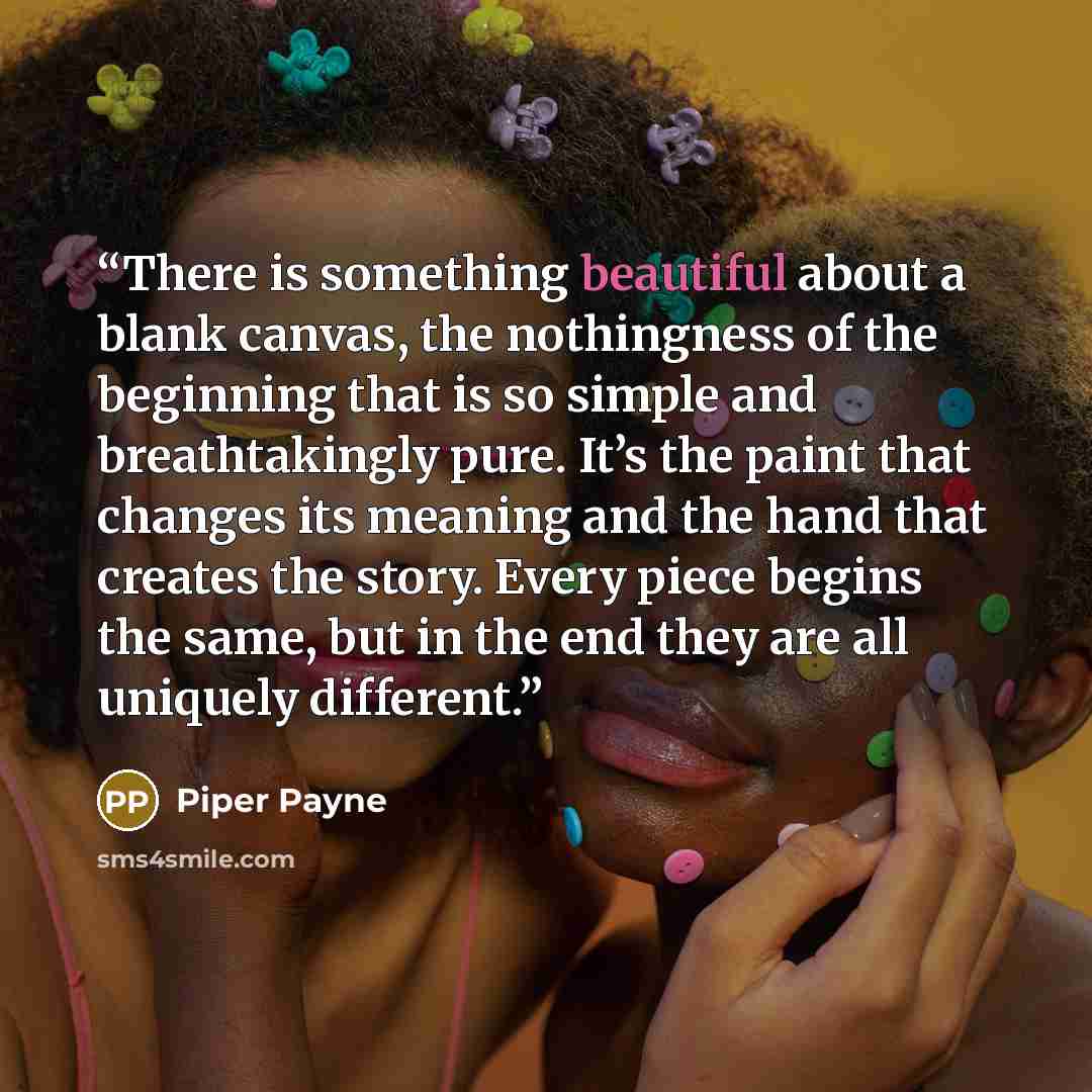 “There is something beautiful about a blank canvas, the nothingness of the beginning that is so simple and breathtakingly pure. It’s the paint that changes its meaning and the hand that creates the story. Every piece begins the same, but in the end they are all uniquely different.” quote by Piper Payne