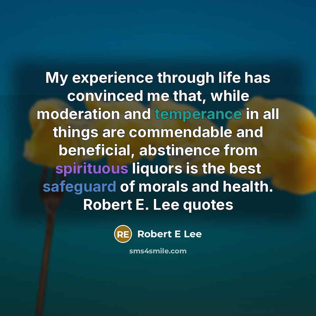 “My experience through life has convinced me that, while moderation and temperance in all things are commendable and beneficial, abstinence from spirituous liquors is the best safeguard of morals and health. Robert E. Lee quotes” quote by Robert E Lee