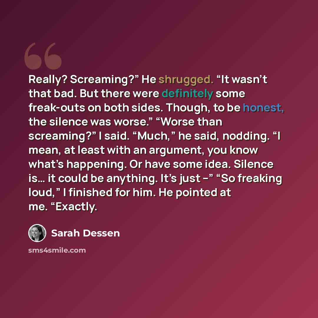 “Really? Screaming?” He shrugged. “It wasn’t that bad. But there were definitely some freak-outs on both sides. Though, to be honest, the silence was worse.” “Worse than screaming?” I said. “Much,” he said, nodding. “I mean, at least with an argument, you know what’s happening. Or have some idea…” quote by Sarah Dessen