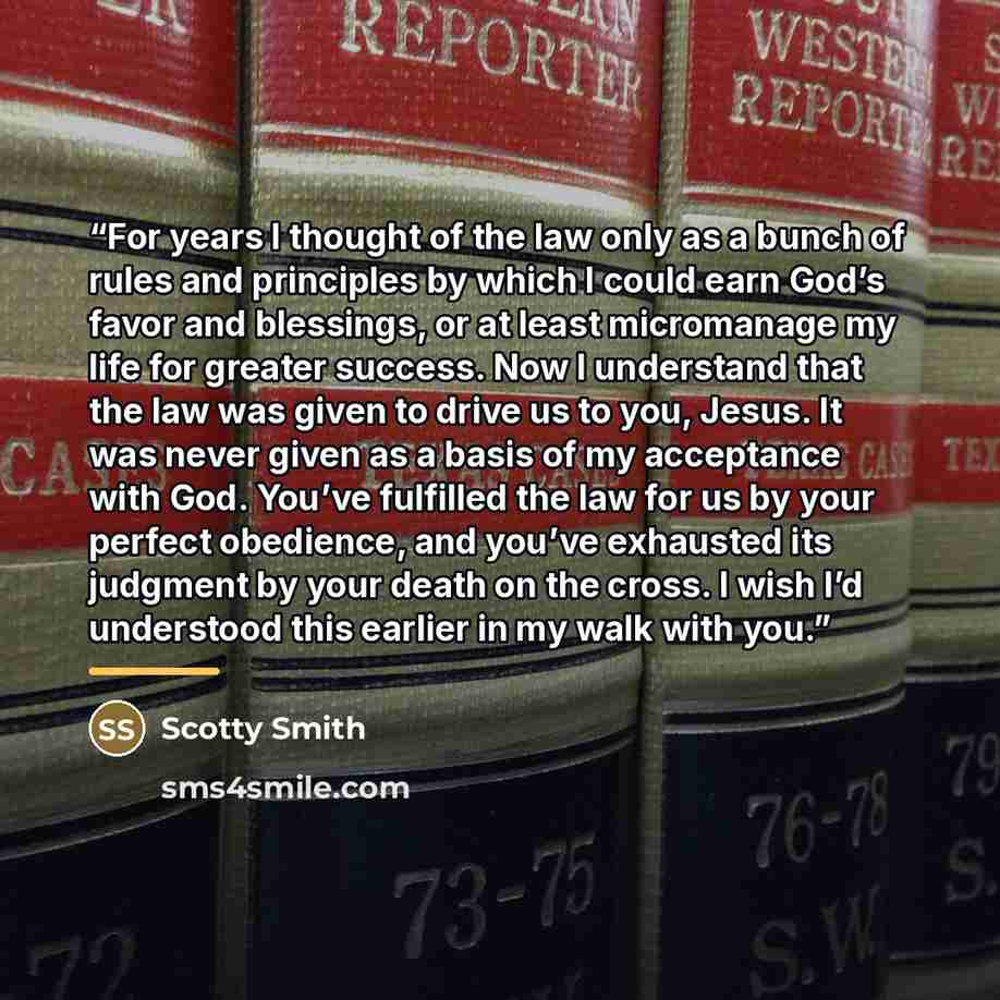 “For years I thought of the law only as a bunch of rules and principles by which I could earn God’s favor and blessings, or at least micromanage my life for greater success. Now I understand that the law was given to drive us to you, Jesus. It was never given as a basis of my acceptance with God…” quote by Scotty Smith
