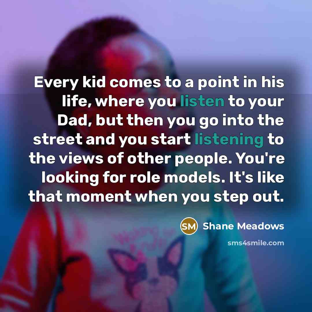 “Every kid comes to a point in his life, where you listen to your Dad, but then you go into the street and you start listening to the views of other people. You're looking for role models. It's like that moment when you step out.” quote by Shane Meadows