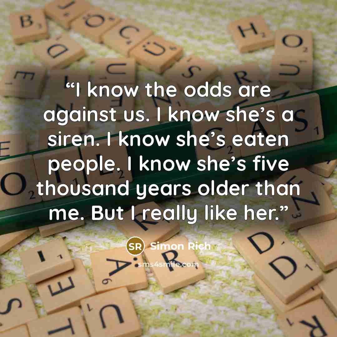 “I know the odds are against us. I know she’s a siren. I know she’s eaten people. I know she’s five thousand years older than me. But I really like her.” quote by Simon Rich