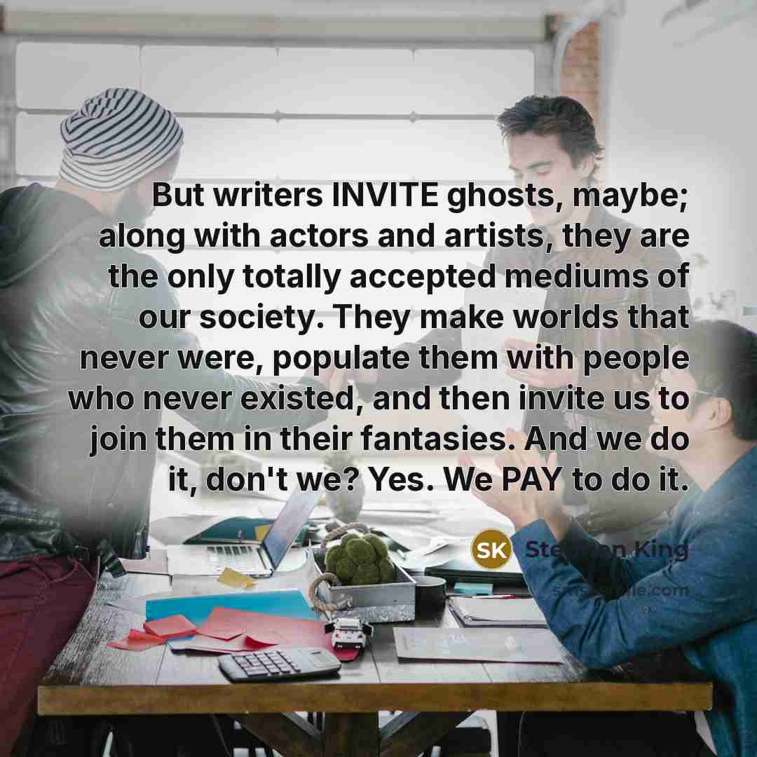 “But writers INVITE ghosts, maybe; along with actors and artists, they are the only totally accepted mediums of our society. They make worlds that never were, populate them with people who never existed, and then invite us to join them in their fantasies. And we do it, don't we? Yes. We PAY to do it.” quote by Stephen King