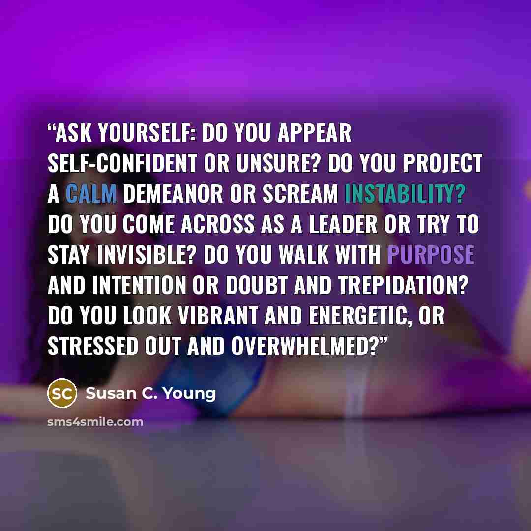 “ASK YOURSELF: Do you appear self-confident or unsure? Do you project a calm demeanor or scream instability? Do you come across as a leader or try to stay invisible? Do you walk with purpose and intention or doubt and trepidation? Do you look vibrant and energetic, or stressed out and overwhelmed?” quote by Susan C. Young