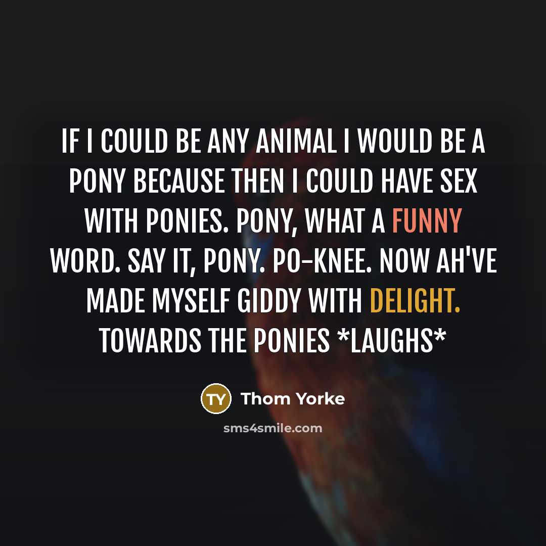 “If I could be any animal I would be a pony because then I could have sex with ponies. Pony, what a funny word. Say it, pony. PO-KNEE. Now ah've made myself giddy with delight. Towards the ponies *laughs*” quote by Thom Yorke