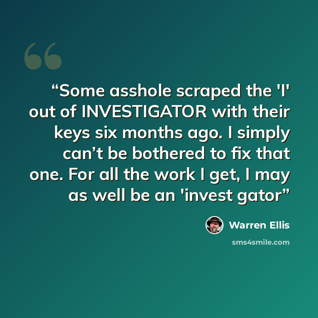 “Some asshole scraped the 'I' out of INVESTIGATOR with their keys six months ago. I simply can’t be bothered to fix that one. For all the work I get, I may as well be an 'invest gator” quote by Warren Ellis