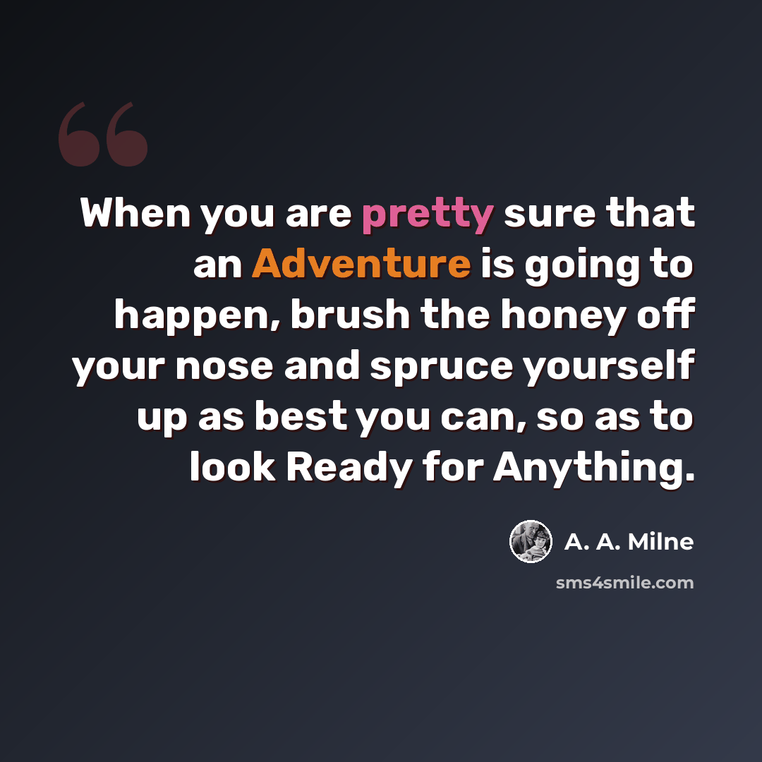 “When you are pretty sure that an Adventure is going to happen, brush the honey off your nose and spruce yourself up as best you can, so as to look Ready for Anything.” quote by A. A. Milne
