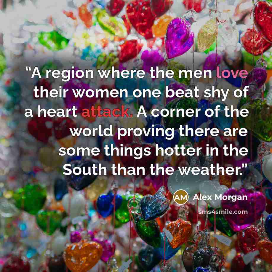 “A region where the men love their women one beat shy of a heart attack. A corner of the world proving there are some things hotter in the South than the weather.” quote by Alex Morgan