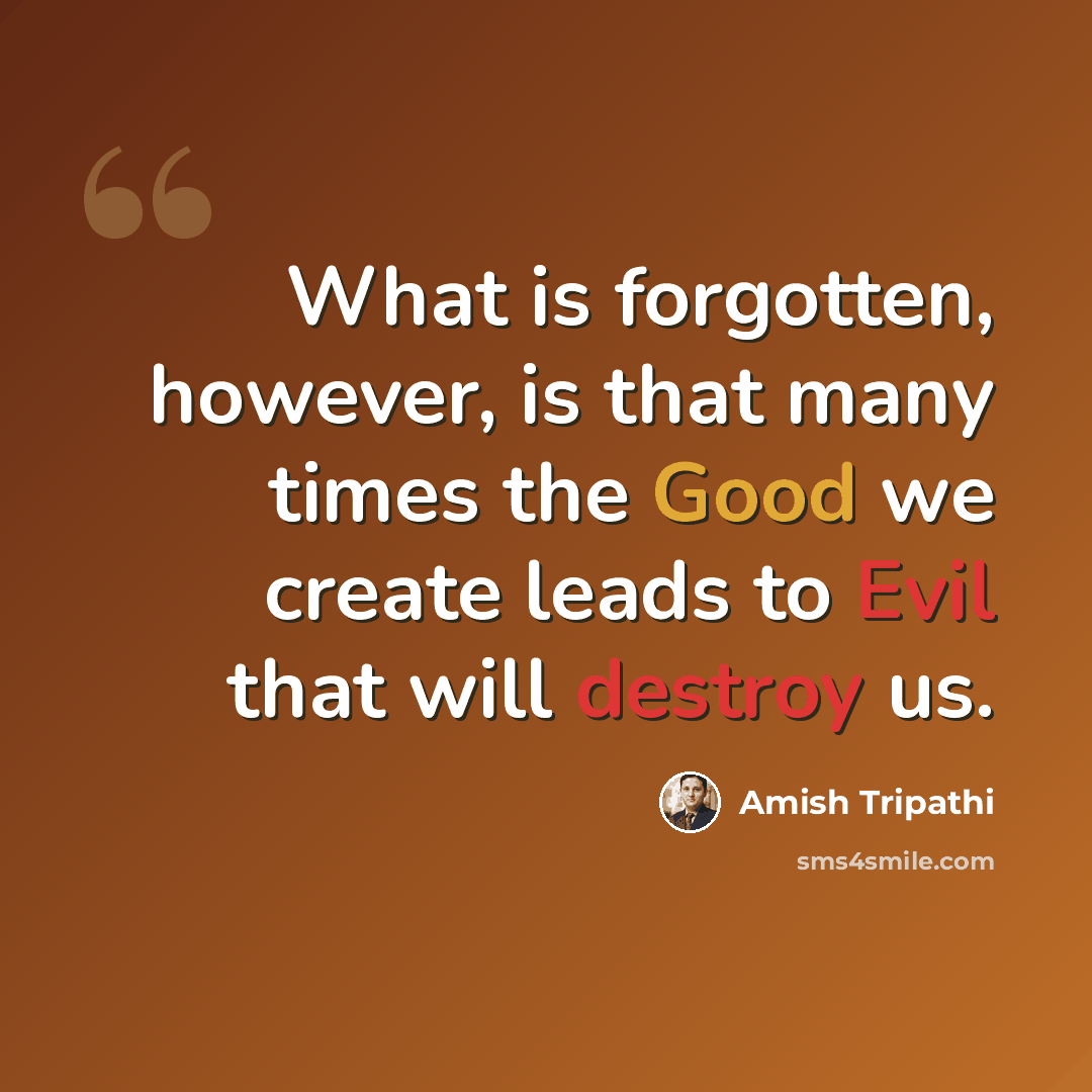 “What is forgotten, however, is that many times the Good we create leads to Evil that will destroy us.” quote by Amish Tripathi