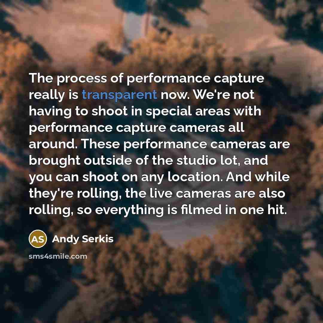 “The process of performance capture really is transparent now. We're not having to shoot in special areas with performance capture cameras all around. These performance cameras are brought outside of the studio lot, and you can shoot on any location. And while they're rolling, the live cameras are…” quote by Andy Serkis