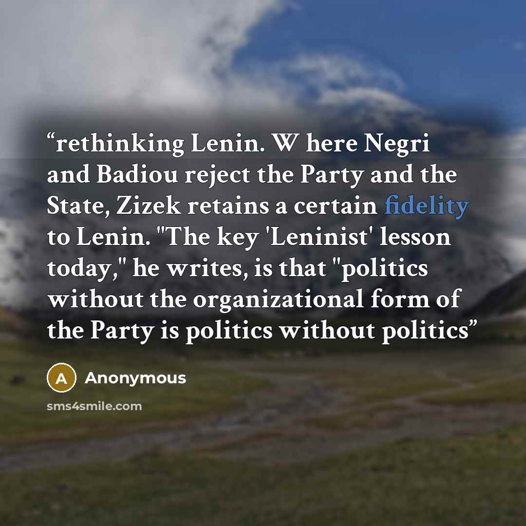 “rethinking Lenin. W here Negri and Badiou reject the Party and the State, Zizek retains a certain fidelity to Lenin. "The key 'Leninist' lesson today," he writes, is that "politics without the organizational form of the Party is politics without politics” quote by Anonymous