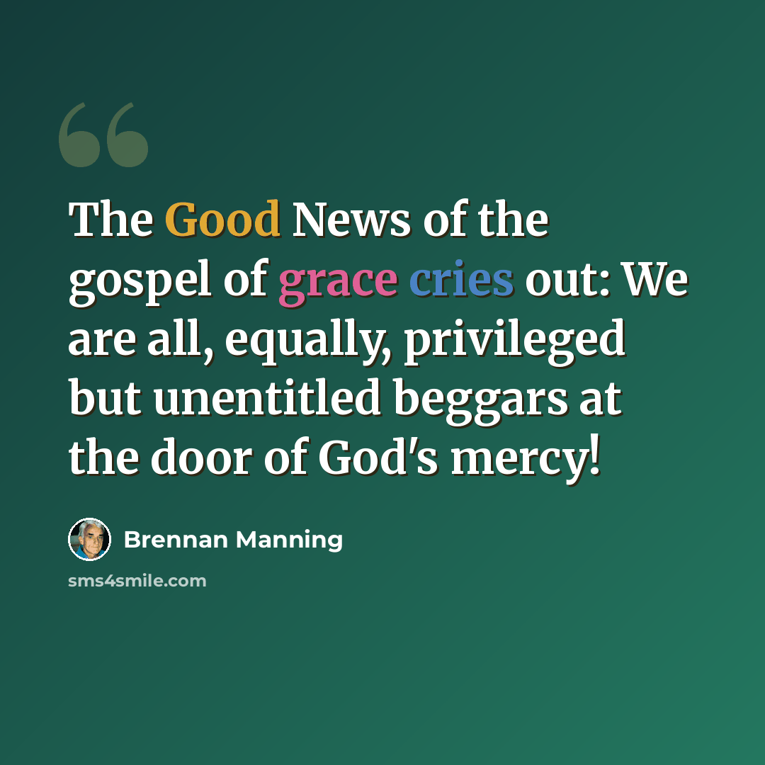 “The Good News of the gospel of grace cries out: We are all, equally, privileged but unentitled beggars at the door of God's mercy!” quote by Brennan Manning