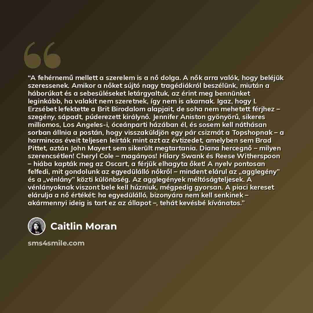 “A fehérnemű mellett a szerelem is a nő dolga. A nők arra valók, hogy beléjük szeressenek. Amikor a nőket sújtó nagy tragédiákról beszélünk, miután a háborúkat és a sebesüléseket letárgyaltuk, az érint meg bennünket leginkább, ha valakit nem szeretnek, így nem is akarnak. Igaz, hogy I. Erzsébet…” quote by Caitlin Moran