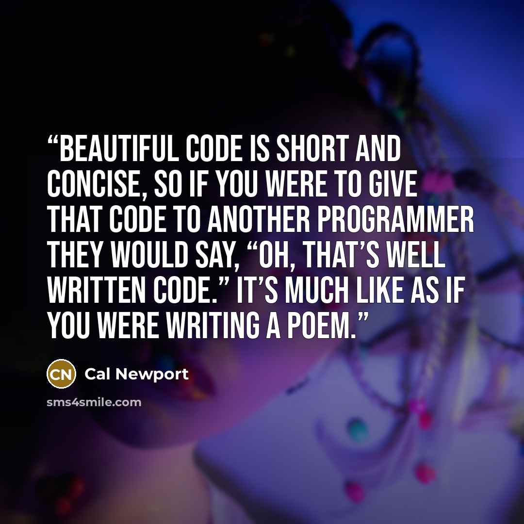 “Beautiful code is short and concise, so if you were to give that code to another programmer they would say, “oh, that’s well written code.” It’s much like as if you were writing a poem.” quote by Cal Newport